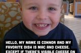 Hallo, ich heiße Connor und mein Lieblingsessen sind Makkaroni mit Käse. Außer, wenn man Käse darauf sehen kann. Ich hasse Käse!