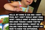 Hallo, ich heiße Zoe und ich will Erbsen. Aber eigentlich will ich keine Erbsen, ich will grüne Bohnen. Und auch wenn ich weiß, dass sie grüne Bohnen genannt werden, bestehe ich darauf, sie Erbsen zu nennen und erwarte von meiner Mama, dass sie den Unterschied kennt.