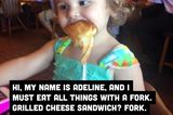 Hi, ich heiße Adeline und muss alles mit der Gabel essen. Käsetoast? Gabel! Frühstücksflocken und Milch? Gabel! Suppe? Gabel!