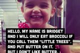 Hallo, ich heiße Bridget und und esse Brokkoli nur, wenn du ihn als "kleine Bäume" bezeichnet und Butter drauf tust. Aber ich mag keine Butter, erzähl mir also nicht, dass Butter auf meinen kleinen Bäumen ist.