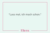 Einer der schlimmsten Sätze. Weil wir ihn ja selten sagen, um den Mann zu entlasten. Sondern weil wir es nicht ertragen, dass er etwas anders macht als wir. Oder nicht so gut. Oder einfach nur ein bisschen langsamer. Aber wie soll er auch Routine bekommen im Schneiden von Babyfußnägeln oder im Flechten von Zöpfen, wenn ihm Mutti mit strengem Blick im Nacken sitzt und sofort eingreift, wenn sein Tun nicht ihren Vorstellungen entspricht? Außerdem ist er erwachsen - und nicht zwölf.      Wenn euch also der Satz das nächste Mal in den Sinn kommt, wandelt ihn doch im Geiste ab, in: "Lass ihn mal, er macht das schon."