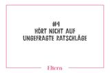 Nach der Geburt eines Kindes fühlt man sich schnell wie der inkompetenteste Mensch auf Erden. Jeder hat andere schlaue Tipps und Ratschläge. Wenn ihr nicht aktiv darum gebeten habt, ignoriert sie. Ihr seid die Eltern. Ihr habt den Instinkt, der gebraucht wird, um euer Kind großzuziehen. Wenn euch dieser Instinkt sagt, dass Ihr Rat und Hilfe braucht: Super. Dann her damit. Alle ungefragten gut gemeinten Ratschläge: Zum Teufel!