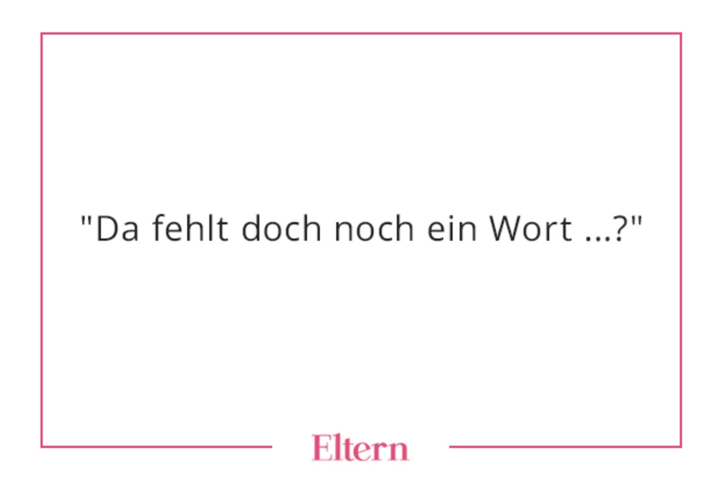 Ein sehr beliebter Satz bei fast allen Eltern, die ich kenne. Man kann es damit aber auch übertreiben, wie eine Freundin neulich feststellte: Ihr Sohn rief ihr zu: "Fang mich, du Eierloch!" Sie so: "Da fehlt doch noch ein Wort...?" Und er: "Fang mich bitte, du Eierloch!"