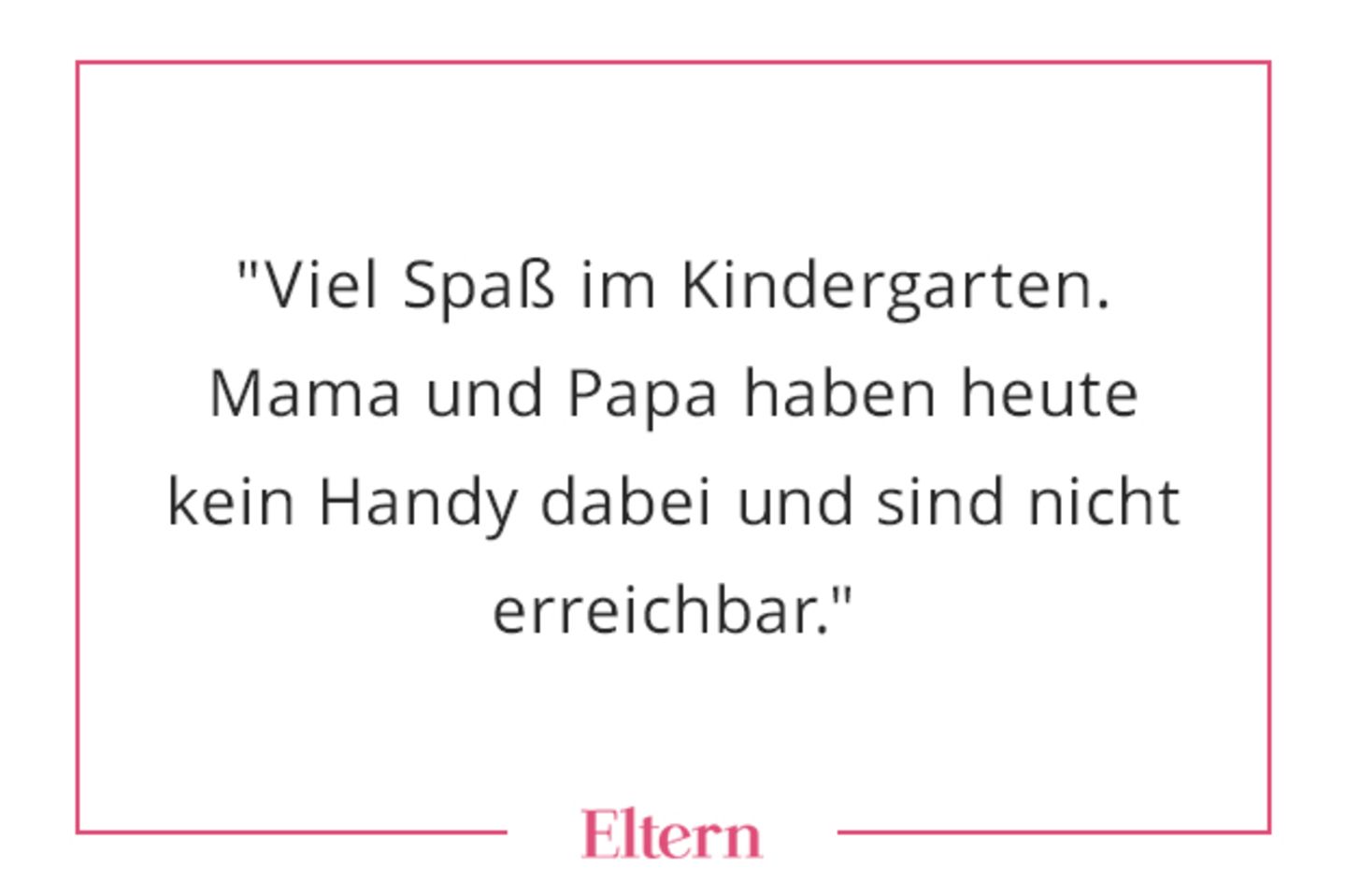 Nein, das hat so niemand gesagt, aber Fakt ist: Die Kinder waren im Kindergarten oder in der Schule und die Eltern oft nicht erreichbar. Und das war ok! Versuch heute mal, ohne Handy und ohne Kind aus dem Haus zu gehen... Zwar ist das nicht wirklich strafbar. Aber der Blick von der Kita-Leitung ist vermutlich tödlich. ALSO BLOß NICHT AUSPROBIEREN! Die goldenen Jahre der Unerreichbarkeit sind wie so vieles leider VORBEI.